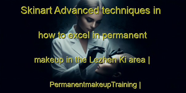 Skinart Advanced techniques in how to excel in permanent makeup in the Lezhen Ki area | PermanentmakeupTraining | PermanentmakeupClasses | SkinartTraining-Russian Federation